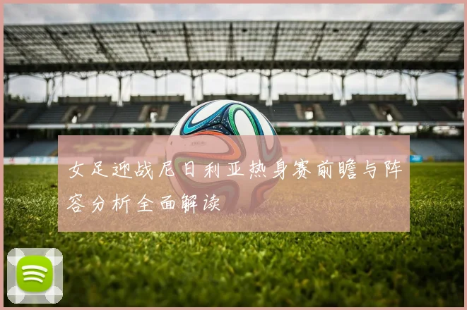 女足迎战尼日利亚热身赛前瞻与阵容分析全面解读