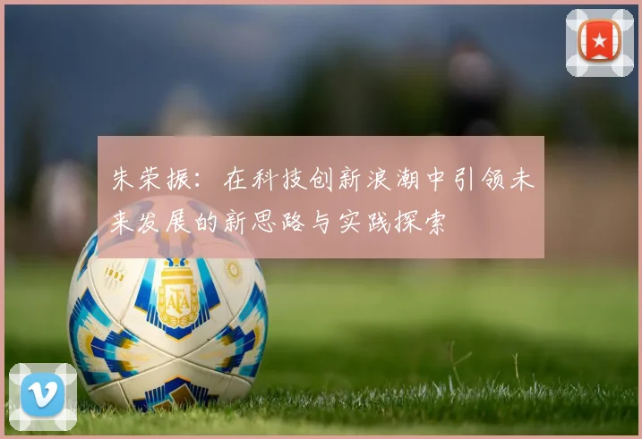 朱荣振：在科技创新浪潮中引领未来发展的新思路与实践探索