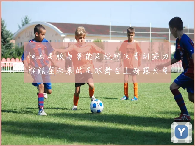 恒大足校与鲁能足校对决青训实力谁能在未来的足球舞台上崭露头角