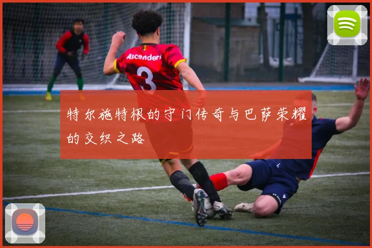 特尔施特根的守门传奇与巴萨荣耀的交织之路