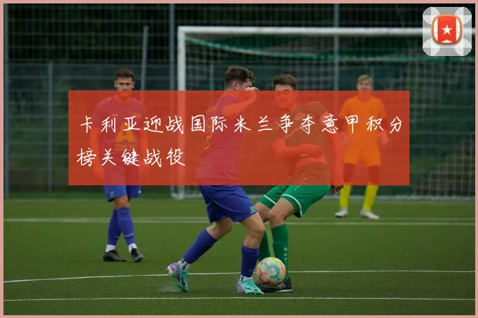 卡利亚迎战国际米兰争夺意甲积分榜关键战役