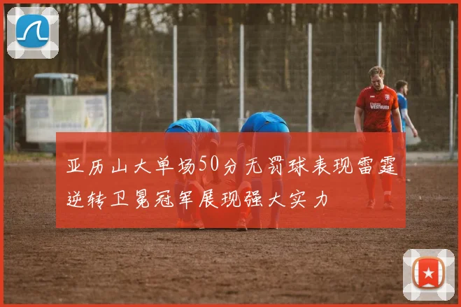 亚历山大单场50分无罚球表现雷霆逆转卫冕冠军展现强大实力
