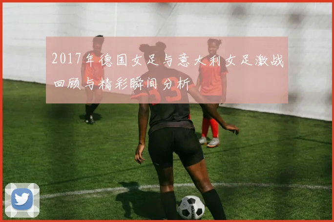 2017年德国女足与意大利女足激战回顾与精彩瞬间分析