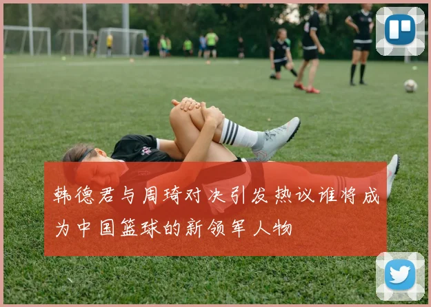 韩德君与周琦对决引发热议谁将成为中国篮球的新领军人物