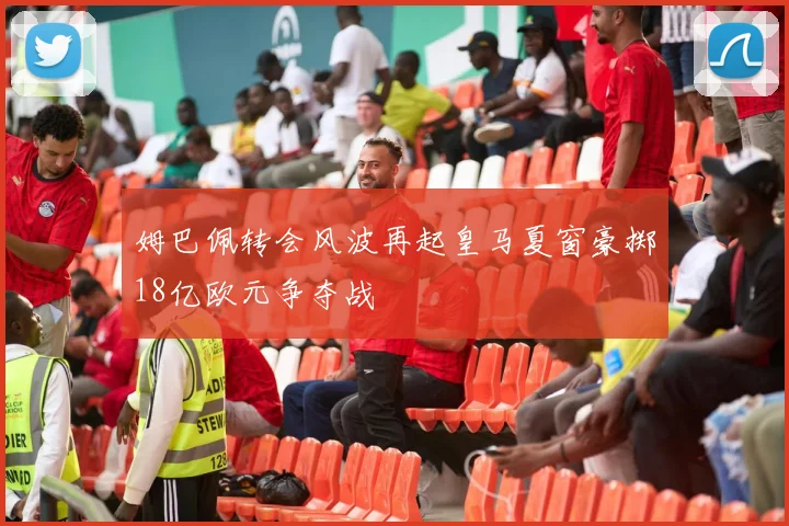 姆巴佩转会风波再起皇马夏窗豪掷18亿欧元争夺战