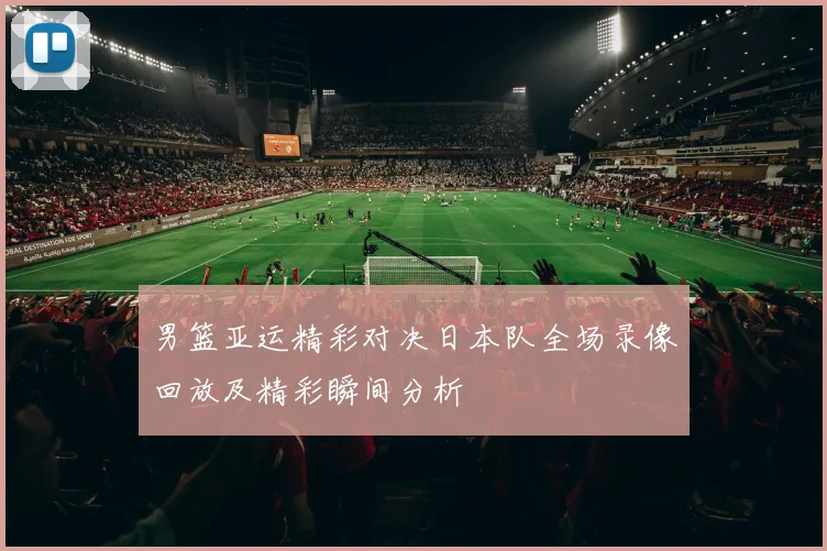 男篮亚运精彩对决日本队全场录像回放及精彩瞬间分析