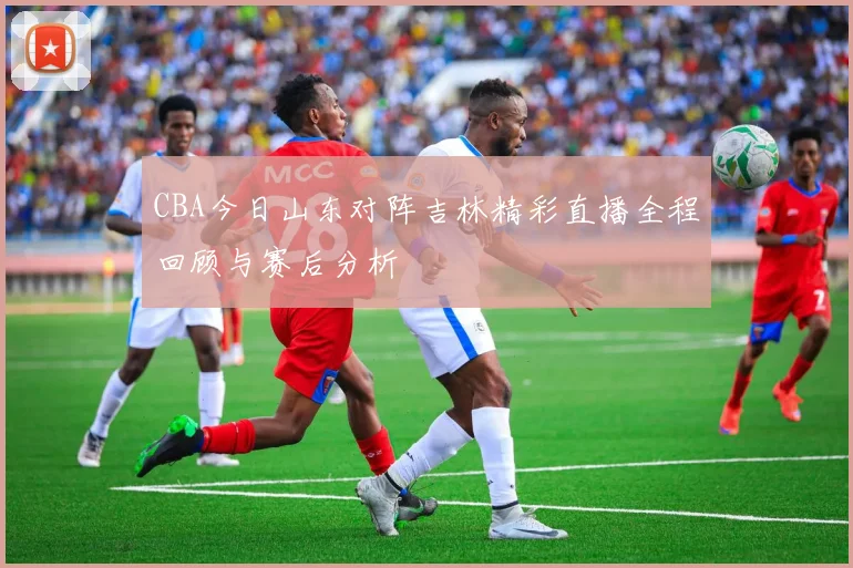 CBA今日山东对阵吉林精彩直播全程回顾与赛后分析