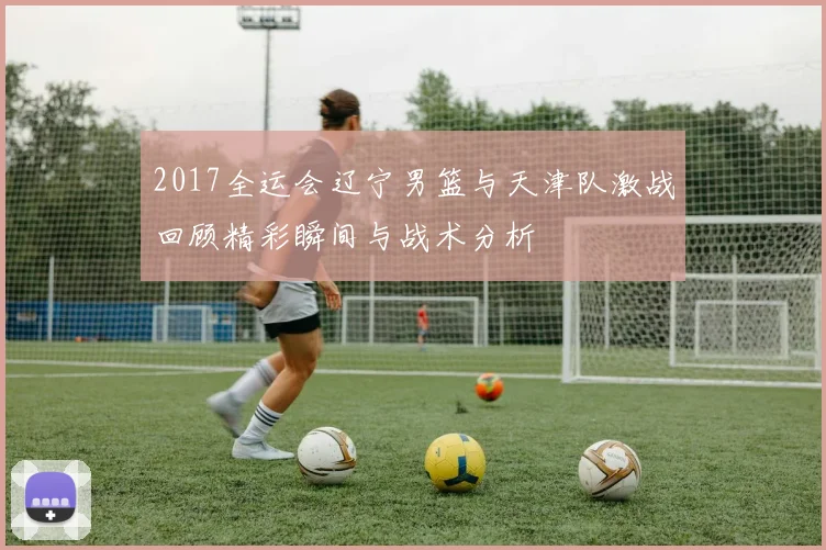 2017全运会辽宁男篮与天津队激战回顾精彩瞬间与战术分析