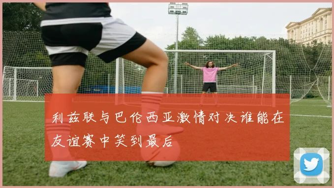 利兹联与巴伦西亚激情对决谁能在友谊赛中笑到最后