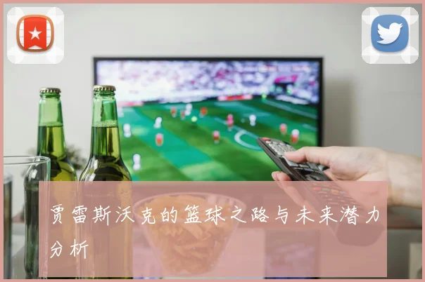 贾雷斯沃克的篮球之路与未来潜力分析