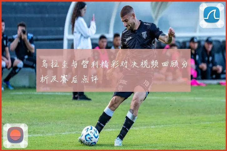 乌拉圭与智利精彩对决视频回顾分析及赛后点评