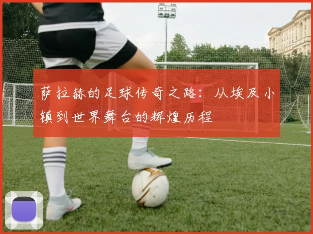 萨拉赫的足球传奇之路：从埃及小镇到世界舞台的辉煌历程