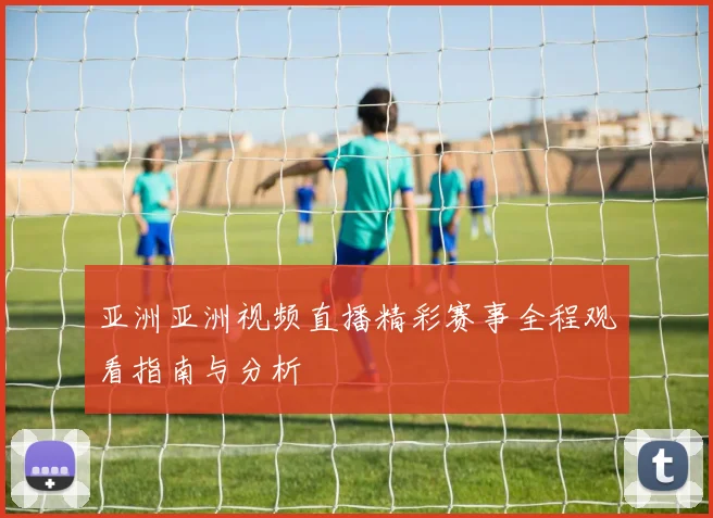 亚洲亚洲视频直播精彩赛事全程观看指南与分析
