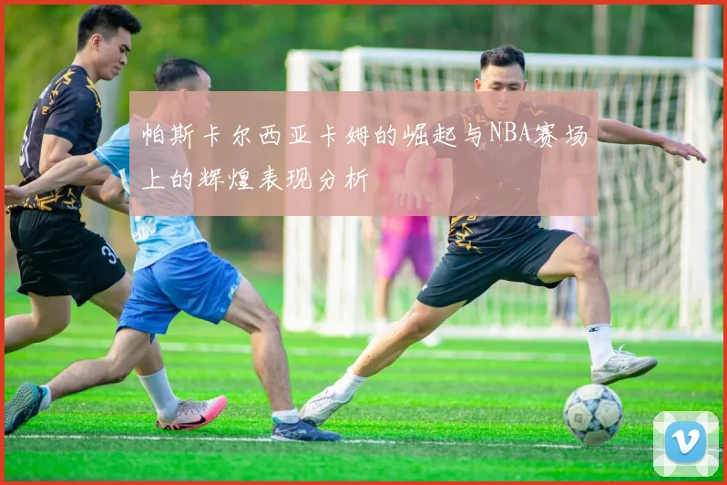 帕斯卡尔西亚卡姆的崛起与NBA赛场上的辉煌表现分析