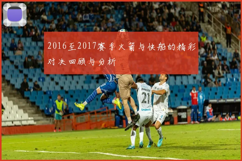 2016至2017赛季火箭与快船的精彩对决回顾与分析