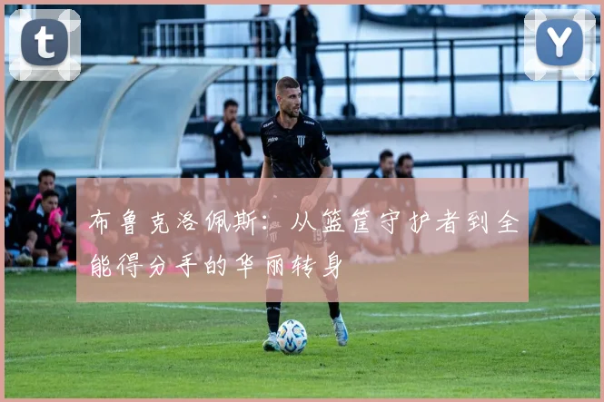 布鲁克洛佩斯：从篮筐守护者到全能得分手的华丽转身